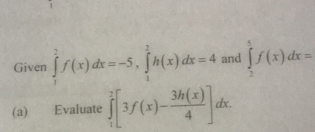 Given ∈tlimits _1^(2f(x)dx=-5, ∈tlimits _1^2h(x)dx=4 and ∈tlimits _2^5f(x)dx=
(a) Evaluate ∈tlimits _1^2[3f(x)-frac 3h(x))4]dx.