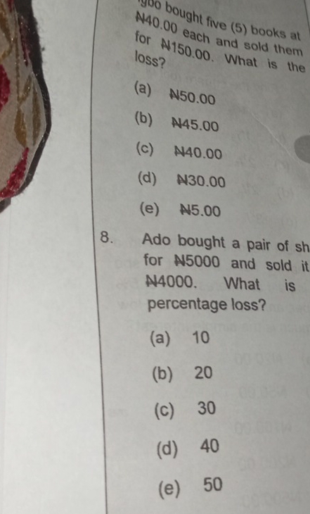 ybo bought five (5) books at
N40.00 each and sold them
for N150.00. What is the
loss?
(a) N50.00
(b) N45.00
(c) N40.00
(d) N30.00
(e) N5.00
8. Ado bought a pair of sh
for N5000 and sold it
N4000. What is
percentage loss?
(a) 10
(b) 20
(c) 30
(d) 40
(e) 50