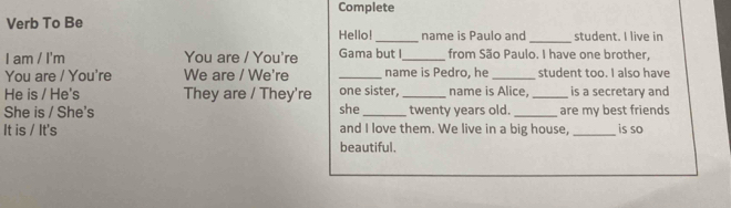 Complete 
Verb To Be 
_ 
Hello! _name is Paulo and student. I live in 
I am / I'm You are / You're Gama but I_ from São Paulo. I have one brother, 
You are / You're We are / We're _name is Pedro, he _student too. I also have 
He is / He's They are / They're one sister. _name is Alice, _is a secretary and 
She is / She's she _twenty years old. _are my best friends 
It is / It's and I love them. We live in a big house, _is so 
beautiful.