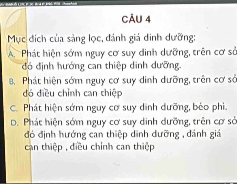 174 1202VBLól 1,27C,37.D0 5K và 87.9200 :1700 × Pnwerfaint
CÂU 4
Mục đích của sàng lọc, đánh giá dinh dưỡng:
A. Phát hiện sớm nguy cơ suy dinh dưỡng, trên cơ sở
đó định hướng can thiệp dinh dưỡng.
B. Phát hiện sớm nguy cơ suy dinh dưỡng, trên cơ sở
đó điều chỉnh can thiệp
C. Phát hiện sớm nguy cơ suy dinh dưỡng, béo phì.
D. Phát hiện sớm nguy cơ suy dinh dưỡng, trên cơ sở
đó định hướng can thiệp dinh dưỡng , đánh giá
can thiệp , điều chỉnh can thiệp