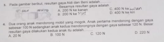 Pada gambar berikut, resultan gaya Aldi dan Beni adalah
Besamya resultan gaya adaiah
, A. 200 N ke kanan C. 400 N ke
B. 200 N ke D. 400 N ke kiri
4. Dua orang anak mendorong mobil yang mogok. Anak pertama mendorong dengan gaya
sebesar 100 N sedangkan anak kedua mendorongnya dengan gaya sebesar 120 N. Besar
resultan gaya dilakukan kedua anak itu adalah
A. 20 N B. 100 N C. 120 N D. 220 N