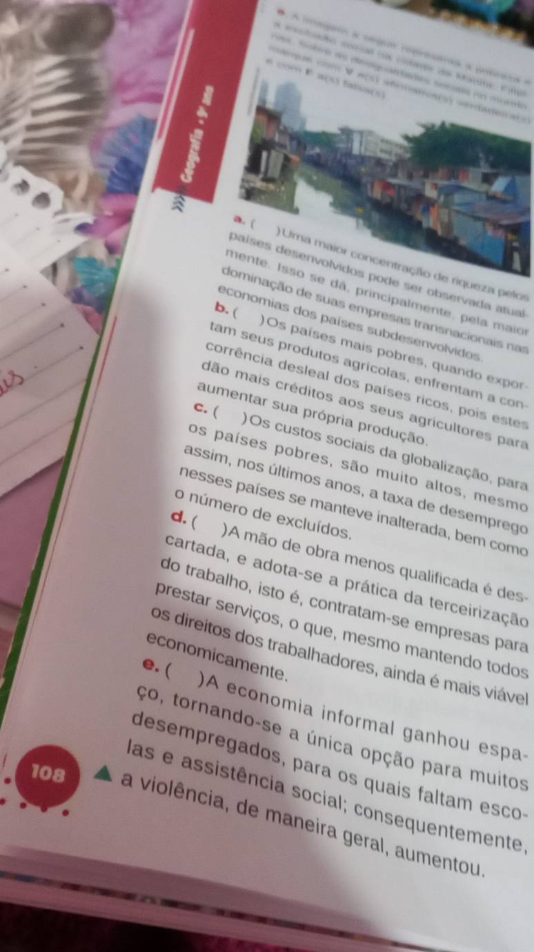 A iagar a segua represares a potrars e
s . Sobra des engranetaçtón seenala ros mrole
a com F a(s) faisa(s)
caqm com V w(s) afraoa(s) verdadeiaos

a. (
) Uma maior concentração de riqueza pelos
países desenvolvidos pode ser observada atual
mente. Isso se dã, principalmente, pela maio
b. (
dominação de suas empresas transnacionais nas
economias dos países subdesenvolvidos
)Os países mais pobres, quando expor
tam seus produtos agrícolas, enfrentam a con
corrência desleal dos países ricos, pois estes
dão mais créditos aos seus agricultores para
c. (
aumentar sua própria produção
)Os custos sociais da globalização, para
os países pobres, são muito altos, mesmo
assim, nos últimos anos, a taxa de desemprego
nesses países se manteve inalterada, bem como
o número de excluídos.
d. (
)A mão de obra menos qualificada é des
cartada, e adota-se a prática da terceirização
do trabalho, isto é, contratam-se empresas para
prestar serviços, o que, mesmo mantendo todos
os direitos dos trabalhadores, ainda é mais viável
economicamente.
e. (
)A economia informal ganhou espa
ço, tornando-se a única opção para muitos
desempregados, para os quais faltam esco
las e assistência social; consequentemente
108 a violência, de maneira geral, aumentou