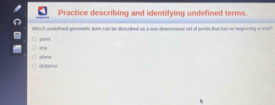 Practice describing and identifying undefined terms.
Asigurent
Which undefined geometric term can be described as a one-dimensional set of points that has no beginning or end?
point
line
plane
distance