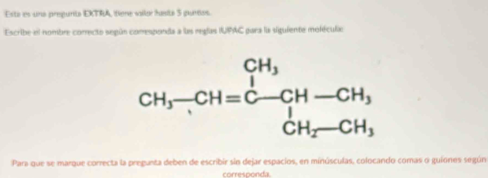 Esta es una pregurta EKTRA, fiere vailor husité 3 guntos.
Escribe el nombre correcto según comesponda a las reglas IUPAC para la siguiente moléculie
Para que se marque correcta la pregunta deben de escribir sin dejar espacios, en minúsculas, colocando comas o guiones segúna
corresponda.