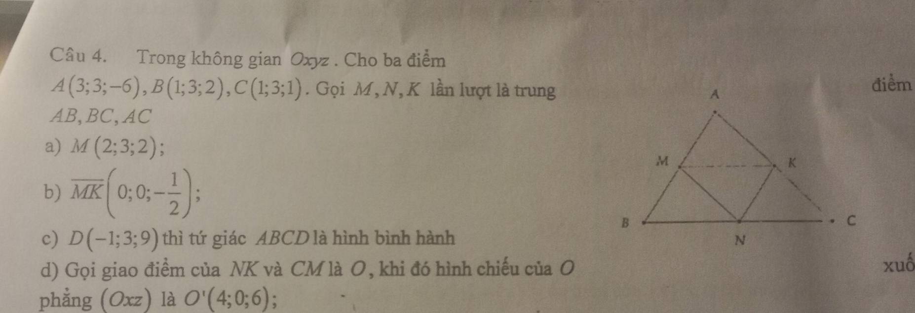 Trong không gian Oxyz. Cho ba điểm
A(3;3;-6), B(1;3;2), C(1;3;1). Gọi M, N, K lần lượt là trungđiểm
AB, BC, AC
a) M(2;3;2)
b) overline MK(0;0;- 1/2 ); 
c) D(-1;3;9) thì tứ giác ABCD là hình bình hành 
d) Gọi giao điểm của NK và CM là O, khi đó hình chiếu của O xuố 
phẳng (Oxz) là O'(4;0;6);