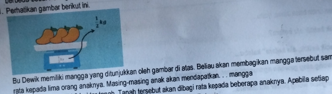 Derbed
. Perhatikan gambar berikut ini.
Bu Dewik memiliki mangga yang d oleh gambar di atas. Beliau akan membagikan mangga tersebut sam
rata kepada lima orang anaknya. Masing-masing anak akan mendapatkan. . . mangga
Tanah tersebut akan dibagi rata kepada beberapa anaknya. Apabila setiap