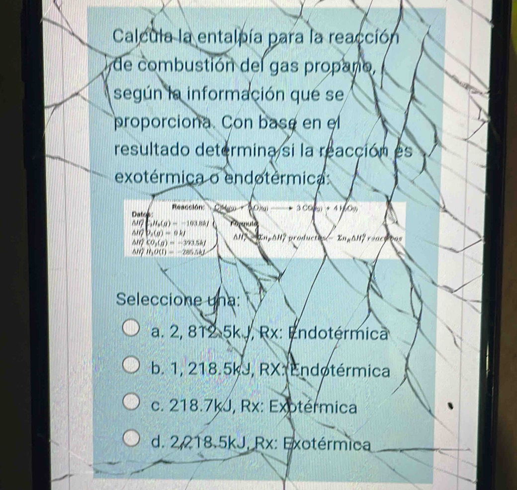 Calcula la entalpía para la reacción
de combustión del gas propaño,
según la información que se
proporciona. Con base en el
resultado determina si la reacción es
exotérmica o endotérmica
Reacción: Coblyw r Hesc 3 CO(g) + 4HoO()
Datos
△ H_f^(2(g)=-)(g)=-103.8kJ^(1 PD_1)(g)=0kJ ΔH? - InpΔH? productos- ZnyΔH7 reactivas
sin CO_2(g)=-393.5kJ
any H_2O(l)=-285.5kJ
Seleccione una:
a. 2, 812 5k J, Rx: Endotérmica
b. 1, 218.5kJ, RX. Endotérmica
c. 218.7kJ, Rx: Exotérmica
d. 2,218.5kJ, Rx: Exotérmica