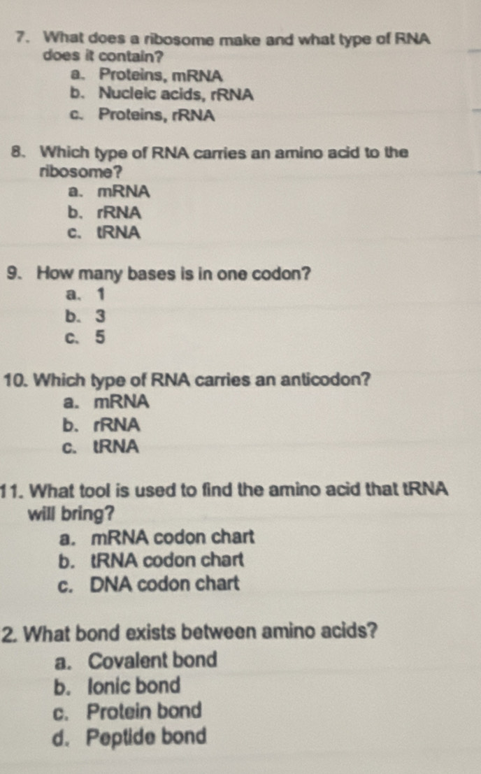 What does a ribosome make and what type of RNA
does it contain?
a. Proteins, mRNA
b. Nucleic acids, rRNA
c. Proteins, rRNA
8. Which type of RNA carries an amino acid to the
ribosome?
a. mRNA
b、rRNA
c. tRNA
9. How many bases is in one codon?
a、 1
b. 3
c、 5
10. Which type of RNA carries an anticodon?
a. mRNA
b、rRNA
c. lRNA
11. What tool is used to find the amino acid that tRNA
will bring?
a. mRNA codon chart
b. tRNA codon chart
c. DNA codon chart
2. What bond exists between amino acids?
a. Covalent bond
b. Ionic bond
c. Protein bond
d. Peptide bond