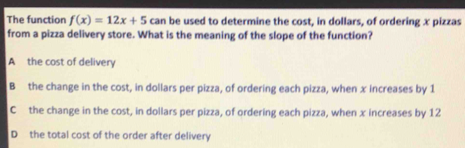 The function f(x)=12x+5 can be used to determine the cost, in dollars, of ordering x pizzas
from a pizza delivery store. What is the meaning of the slope of the function?
A the cost of delivery
B the change in the cost, in dollars per pizza, of ordering each pizza, when x increases by 1
C the change in the cost, in dollars per pizza, of ordering each pizza, when x increases by 12
D the total cost of the order after delivery