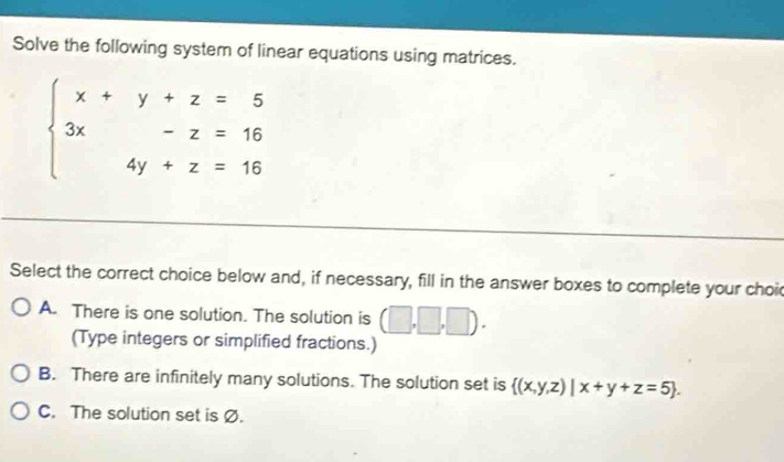 Solve the following system of linear equations using matrices.
beginarrayl x+y+z=5 3x-z=16 4y+z=16endarray.
Select the correct choice below and, if necessary, fill in the answer boxes to complete your choid
A. There is one solution. The solution is (□ ,□ ,□ ). 
(Type integers or simplified fractions.)
B. There are infinitely many solutions. The solution set is  (x,y,z)|x+y+z=5.
C. The solution set is Ø.