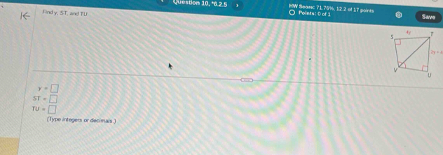 Question 10, *6.2.5 HW Score: 71 76%, 12 2 o Points: 0 of 1 1z points
Find y, ST, and TU
Save
“
y=□
ST=□
TU=□
(Type integers or decimals.)