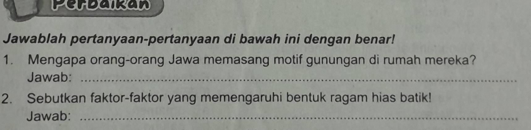 Perbaikan 
Jawablah pertanyaan-pertanyaan di bawah ini dengan benar! 
1. Mengapa orang-orang Jawa memasang motif gunungan di rumah mereka? 
Jawab:_ 
2. Sebutkan faktor-faktor yang memengaruhi bentuk ragam hias batik! 
Jawab:_