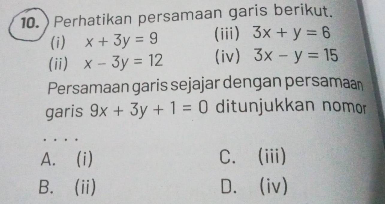 10.)Perhatikan persamaan garis berikut.
(i) x+3y=9
(iii) 3x+y=6
(ii) x-3y=12
(iv) 3x-y=15
Persamaan garis sejajar dengan persamaan
garis 9x+3y+1=0 ditunjukkan nomor
A. (i) C.(iii)
B. (ii) D.(iv)