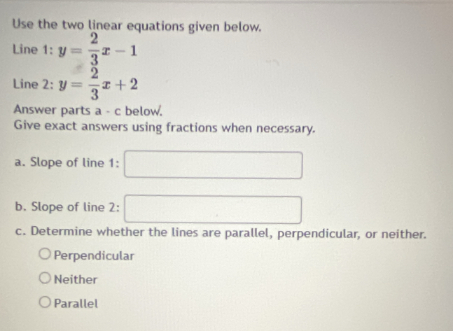 Use the two linear equations given below.
Line 1: y= 2/3 x-1
Line 2: y= 2/3 x+2
Answer parts a - c below.
Give exact answers using fractions when necessary.
a. Slope of line 1:
b. Slope of line 2:
c. Determine whether the lines are parallel, perpendicular, or neither.
Perpendicular
Neither
Parallel