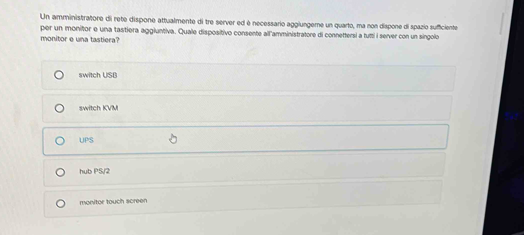 Un amministratore di rete dispone attualmente di tre server ed è necessario aggiungerne un quarto, ma non dispone di spazio sufficiente
per un monitor e una tastiera aggiuntiva. Quale dispositivo consente all'amministratore di connettersi a tutti i server con un singolo
monitor e una tastiera?
switch USB
switch KVM
UPS
hub PS/2
monitor touch screen