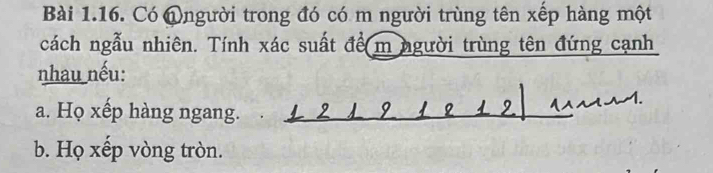 Có @người trong đó có m người trùng tên xếp hàng một 
cách ngẫu nhiên. Tính xác suất để m người trùng tên đứng cạnh 
nhau nếu: 
a. Họ xếp hàng ngang. . 
b. Họ xếp vòng tròn.