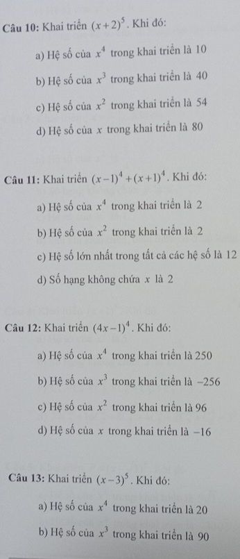 Khai triển (x+2)^5. Khi đó:
a) Hệ số của x^4 trong khai triển là 10
b) Hệ số của x^3 trong khai triển là 40
c) Hệ số của x^2 trong khai triển là 54
d) Hệ số của x trong khai triển là 80
Câu 11: Khai triển (x-1)^4+(x+1)^4. Khi đó:
a) Hệ số của x^4 trong khai triển là 2
b) Hệ số của x^2 trong khai triển là 2
c) Hệ số lớn nhất trong tất cả các hệ số là 12
d) Số hạng không chứa x là 2
Câu 12: Khai triển (4x-1)^4. Khi đó:
a) Hệ số của x^4 trong khai triển là 250
b) Hệ số của x^3 trong khai triển là −256
c) Hệ số của x^2 trong khai triển là 96
d) Hệ số của x trong khai triển là −16
* Câu 13: Khai triển (x-3)^5. Khi đó:
a) Hệ số của x^4 trong khai triển là 20
b) Hệ số của x^3 trong khai triển là 90