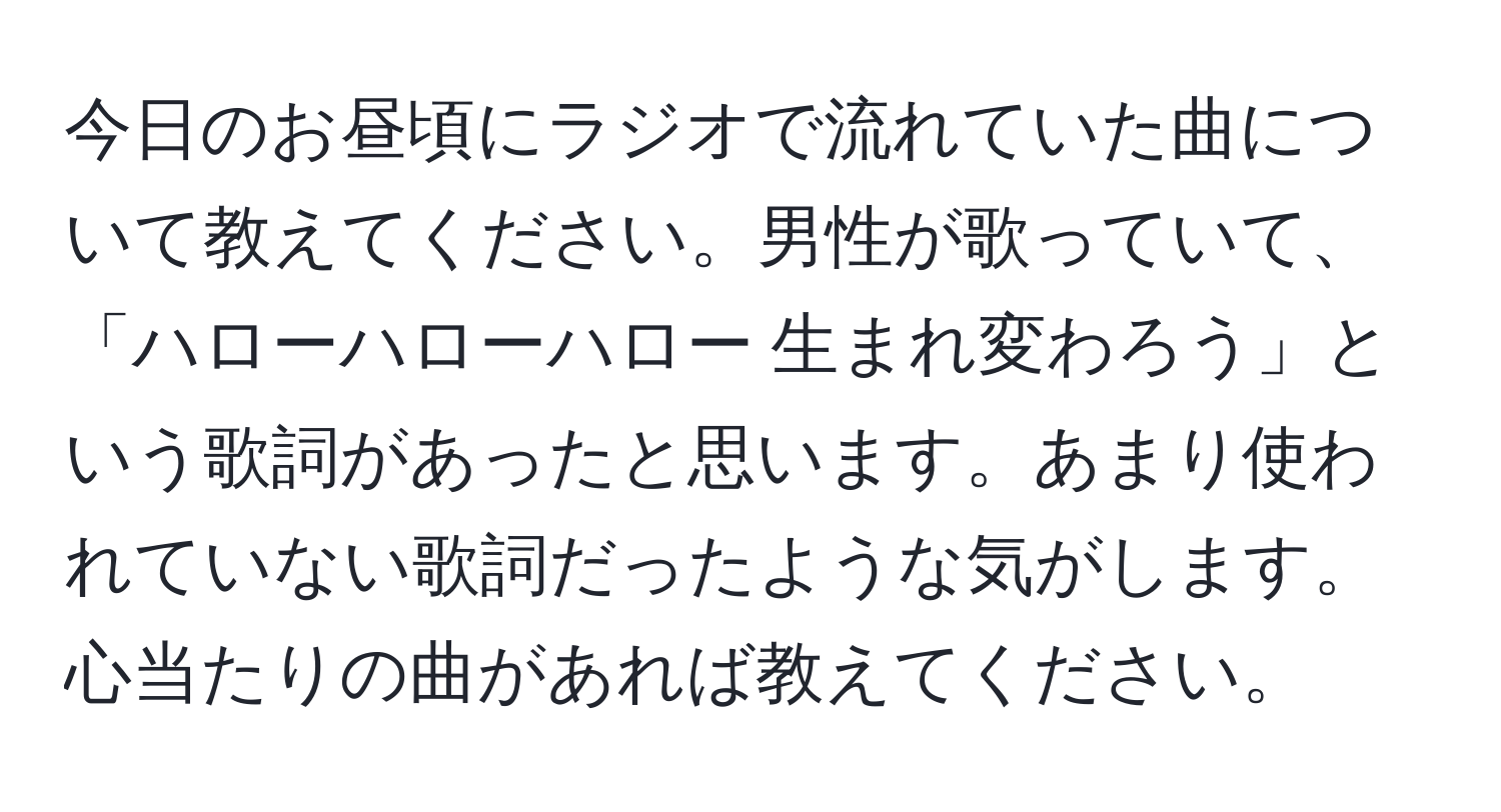 今日のお昼頃にラジオで流れていた曲について教えてください。男性が歌っていて、「ハローハローハロー 生まれ変わろう」という歌詞があったと思います。あまり使われていない歌詞だったような気がします。心当たりの曲があれば教えてください。