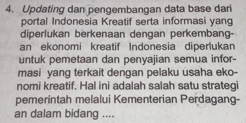 Updating dan pengembangan data base dari 
portal Indonesia Kreatif serta informasi yang 
diperlukan berkenaan dengan perkembang- 
an ekonomi kreatif Indonesia diperlukan 
untuk pemetaan dan penyajian semua infor- 
masi yang terkait dengan pelaku usaha eko- 
nomi kreatif. Hal ini adalah salah satu strategi 
pemerintah melalui Kementerian Perdagang- 
an dalam bidang ....