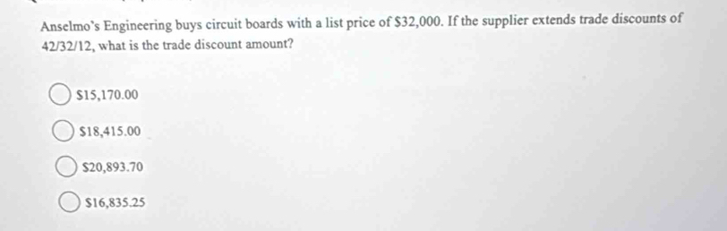 Anselmo’s Engineering buys circuit boards with a list price of $32,000. If the supplier extends trade discounts of
42/32/12, what is the trade discount amount?
$15,170.00
$18,415.00
$20,893.70
$16,835.25