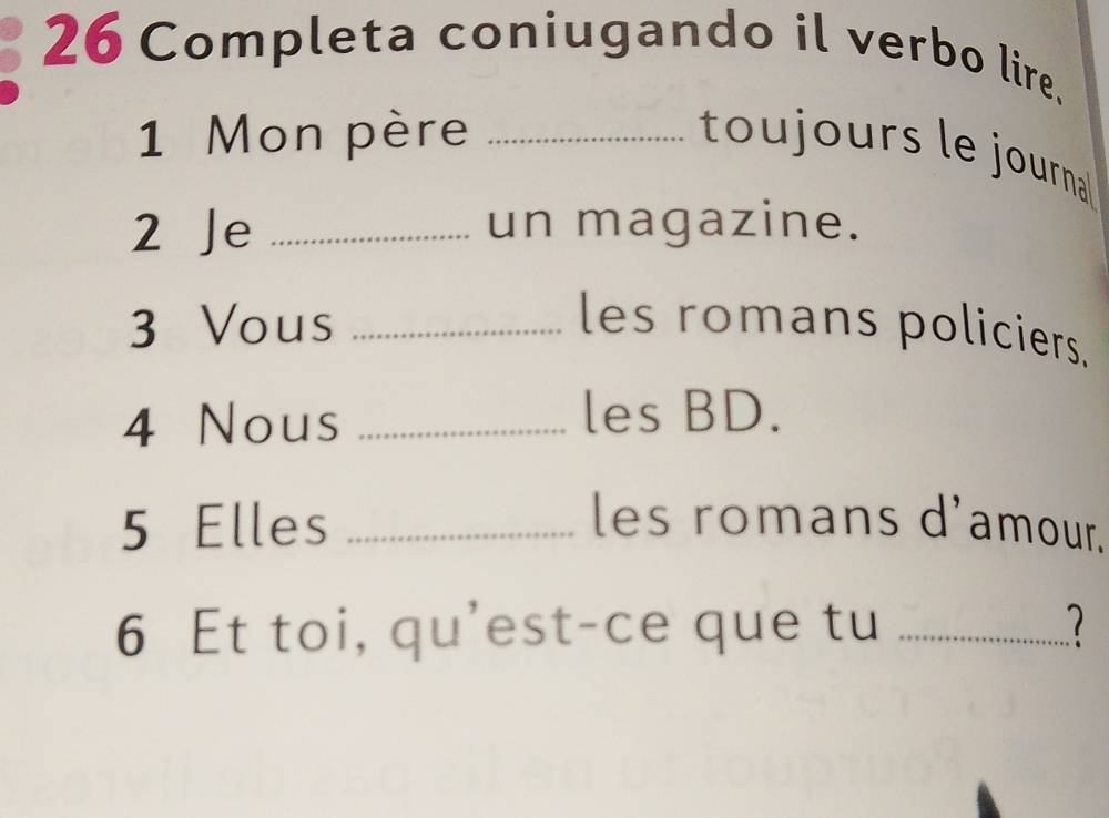 Completa coniugando il verbo lire. 
1 Mon père_ 
toujours le journa 
2 Je _un magazine. 
3 Vous _les romans policiers. 
4 Nous_ 
les BD. 
5 Elles _les romans d'amour. 
6 Et toi, qu'est-ce que tu_