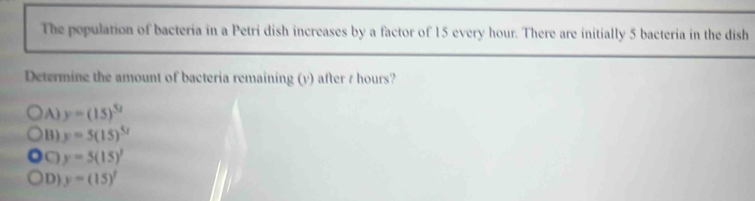 The population of bacteria in a Petri dish increases by a factor of 15 every hour. There are initially 5 bacteria in the dish
Determine the amount of bacteria remaining (y) after t hours?
A) y=(15)^52
B) y=5(15)^5/
C) y=5(15)^1
D) y=(15)^7