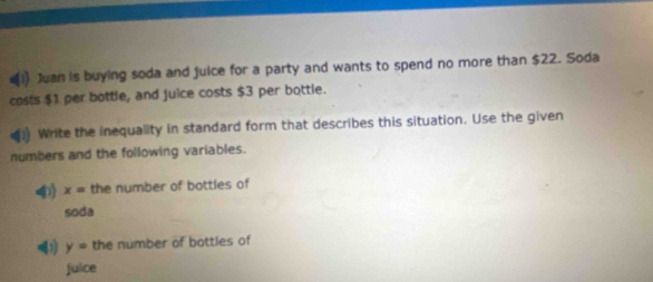 x^2 (1) Juan is buying soda and juice for a party and wants to spend no more than $22. Soda 
costs $1 per bottle, and juice costs $3 per bottle. 
Write the inequality in standard form that describes this situation. Use the given 
numbers and the following variables. 
4) x= the number of bottles of 
soda 
(1 y= the number of bottles of 
juice