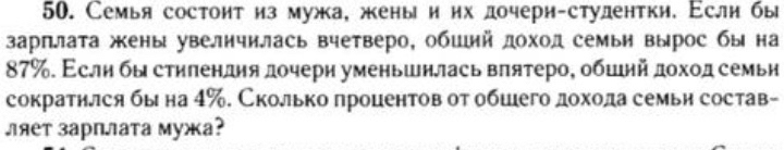 Семья состонт из мужа, жены и их дочери-студентки. Еслн бы 
зарплата жкены увеличилась вчетверо, обший доход семьи вырос бы на
87%. Εслη бы стηπендηя дочери уменьшнлась вπятеро, обшнйдохοд семьн 
сократнлся бы на 4‰. Сколько процентов от обшего дохода семьи состав- 
ляет зарплата мужа?