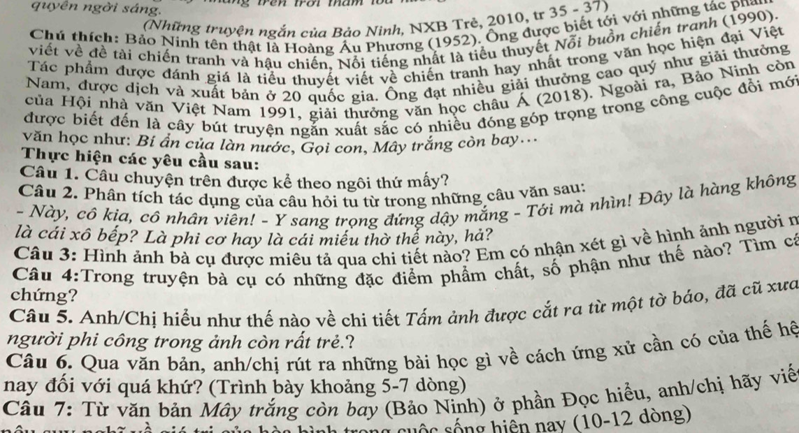 quyên ngời sáng.
(Những truyện ngắn của Bảo Ninh, NXB Trẻ, 2010, tr 35 - 37)
Chú thích: Bảo Ninh tên thật là Hoàng Âu Phương (1952). Ông được biết tới với những tác phay
viết về đề tài chiến tranh và hậu chiến. Nổi tiếng nhất là tiểu thuyết Nỗi buồn chiến tranh (1990).
Tác phẩm được đánh giá là tiểu thuyết viết về chiến tranh hay nhất trong văn học hiện đại Việt
Nam, được dịch và xuất bản ở 20 quốc gia. Ông đạt nhiều giải thưởng cao quý như giải thưởng
của Hội nhà văn Việt Nam 1991, giải thưởng văn học châu Á (2018). Ngoài ra, Bảo Ninh còn
được biết đến là cây bút truyện ngắn xuất sắc có nhiều đóng góp trọng trong công cuộc đổi mới
văn học như: Bí ẩn của làn nước, Gọi con, Mây trắng còn bay...
Thực hiện các yêu cầu sau:
Câu 1. Câu chuyện trên được kể theo ngôi thứ mấy?
Câu 2. Phân tích tác dụng của câu hỏi tu từ trong những câu văn sau:
- Này, cô kịa, cô nhân viên! - Y sang trọng đứng dậy mắng - Tới mà nhìn! Đây là hàng không
là cái xô bếp? Là phi cơ hay là cái miếu thờ thế này, hả?
Câu 3: Hình ảnh bà cụ được miêu tả qua chi tiết nảo? Em có nhận xét gì về hình ảnh người n
Câu 4:Trong truyện bà cụ có những đặc điểm phẩm chất, số phận như thế nào? Tìm cá
chứng?
Câu 5. Anh/Chị hiểu như thế nào về chi tiết Tấm ảnh được cắt ra từ một tờ báo, đã cũ xưa
người phi công trong ảnh còn rất trẻ.?
Câu 6. Qua văn bản, anh/chị rút ra những bài học gì về cách ứng xử cần có của thế hệ
nay đối với quá khứ? (Trình bày khoảng 5-7 dòng)
Câu 7: Từ văn bản Mây trắng còn bay (Bảo Ninh) ở phần Đọc hiểu, anh/chị hãy viến
n g   u ộc sống hiện nay (10-12 dòng)