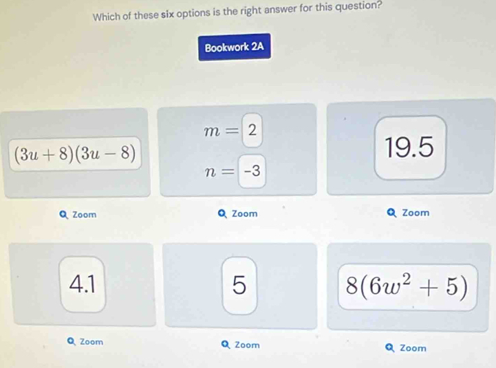 Which of these six options is the right answer for this question?
Bookwork 2A
m=2
(3u+8)(3u-8)
19.5
n=-3
Zoom Zoom Zoom
4.1 5 8(6w^2+5)
Q Zoom Zoom Zoom