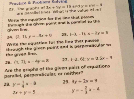 Practice & Problem Solving 
23. The graphs of 3x+9y=15 and y=mx-4
are parallel lines. What is the value of m? 
Write the equation for the line that passes 
through the given point and is parallel to the 
given line. 
24. (2,1); y=-3x+8 25. (-3,-1); x-2y=5
Write the equation for the line that passes 
through the given point and is perpendicular to 
the given line. 
26. (1,7); x-4y=8 27. (-2,6); y=0.5x-3
Are the graphs of the given pairs of equations 
parallel, perpendicular, or neither? 
28. y= 1/4 x-8 29. 3y+2x=9
2x+y=5
y=- 2/3 x-4