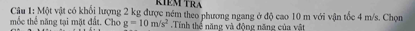 ŘÍÊM TRA 
Câu 1: Một vật có khối lượng 2 kg được ném theo phương ngang ở độ cao 10 m với vận tốc 4 m/s. Chọn 
mốc thế năng tại mặt đất. Cho g=10m/s^2.Tính thể năng và động năng của vật