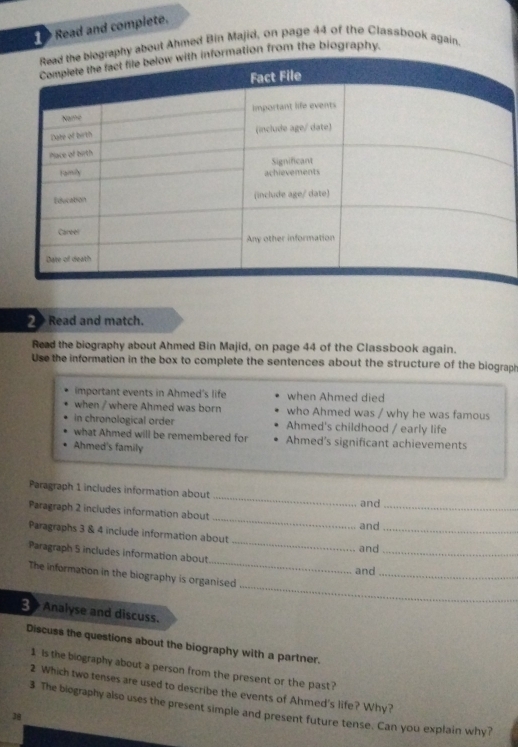 Read and complete. 
about Ahmed Bin Majid, on page 44 of the Classbook again, 
tion from the biography. 
2 Read and match. 
Read the biography about Ahmed Bin Majid, on page 44 of the Classbook again. 
Use the information in the box to complete the sentences about the structure of the biograph 
important events in Ahmed's life when Ahmed died 
when / where Ahmed was born who Ahmed was / why he was famous 
in chronological order Ahmed's childhood / early life 
what Ahmed will be remembered for Ahmed's significant achievements 
Ahmed's family 
Paragraph 1 includes information about _and 
_ 
Paragraph 2 includes information about 
_ 
and 
Paragraphs 3 & 4 include information about 
_ 
and_ 
_ 
Paragraph 5 includes information about_ 
and 
_ 
The information in the biography is organised 
_ 
3 Analyse and discuss. 
Discuss the questions about the biography with a partner. 
1 is the biography about a person from the present or the past? 
2 Which two tenses are used to describe the events of Ahmed's life? Why? 
3 The biography also uses the present simple and present future tense. Can you explain why? 
38