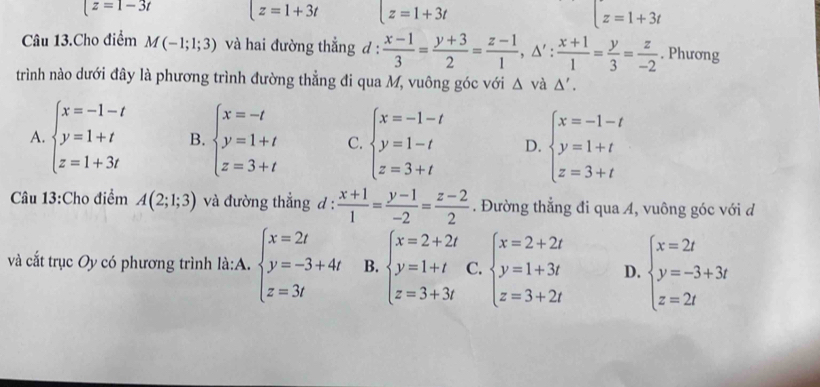 z=1-3t t=1+3t z=1+3t z=1+3t
Câu 13.Cho điểm M(-1;1;3) và hai đường thẳng d :  (x-1)/3 = (y+3)/2 = (z-1)/1 ,△ ': (x+1)/1 = y/3 = z/-2 . Phương
trình nào dưới đây là phương trình đường thẳng đi qua M, vuông góc với △ vdot a△ '.
A. beginarrayl x=-1-t y=1+t z=1+3tendarray. B. beginarrayl x=-t y=1+t z=3+tendarray. C. beginarrayl x=-1-t y=1-t z=3+tendarray. D. beginarrayl x=-1-t y=1+t z=3+tendarray.
Câu 13:Cho điểm A(2;1;3) và đường thẳng d :  (x+1)/1 = (y-1)/-2 = (z-2)/2 . Đường thẳng đi qua A, vuông góc với d
và cắt trục Oy có phương trình là:A. beginarrayl x=2t y=-3+4t z=3tendarray. B. beginarrayl x=2+2t y=1+t z=3+3tendarray. C. beginarrayl x=2+2t y=1+3t z=3+2tendarray. D. beginarrayl x=2t y=-3+3t z=2tendarray.