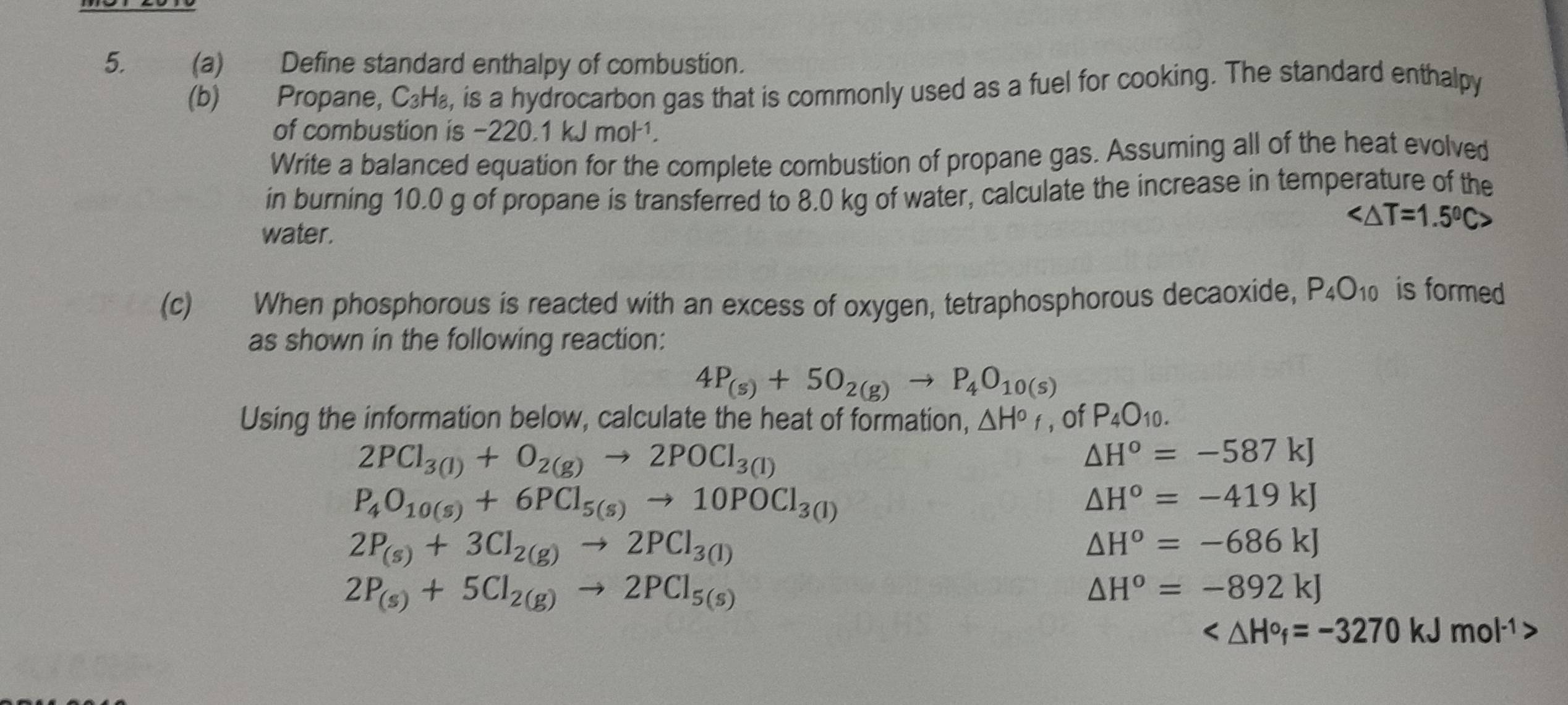 Define standard enthalpy of combustion.
(b) Propane, C_3H_8 , is a hydrocarbon gas that is commonly used as a fuel for cooking. The standard enthalpy a
of combustion is -220.1 kJmo
Write a balanced equation for the complete combustion of propane gas. Assuming all of the heat evolved
in burning 10.0 g of propane is transferred to 8.0 kg of water, calculate the increase in temperature of the
water.

(c) When phosphorous is reacted with an excess of oxygen, tetraphosphorous decaoxide, P_4O_10 is formed
as shown in the following reaction:
4P_(s)+5O_2(g)to P_4O_10(s)
Using the information below, calculate the heat of formation, △ H°f , of P_4O_10.
2PCl_3(1)+O_2(g)to 2POCl_3(1)
△ H°=-587kJ
P_4O_10(s)+6PCl_5(s)to 10POCl_3(l)
△ H°=-419kJ
2P_(s)+3Cl_2(g)to 2PCl_3(l)
△ H^o=-686kJ
2P_(s)+5Cl_2(g)to 2PCl_5(s)
△ H^o=-892kJ