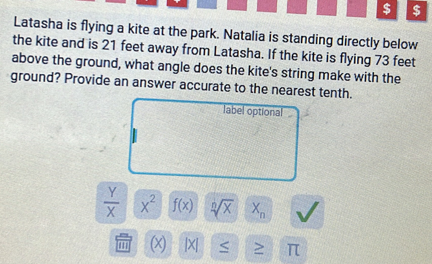 $ $ 
Latasha is flying a kite at the park. Natalia is standing directly below 
the kite and is 21 feet away from Latasha. If the kite is flying 73 feet
above the ground, what angle does the kite's string make with the 
ground? Provide an answer accurate to the nearest tenth. 
label optional
 Y/X  x^2 f(x) sqrt[n](x) X_n
''' |X| < > π