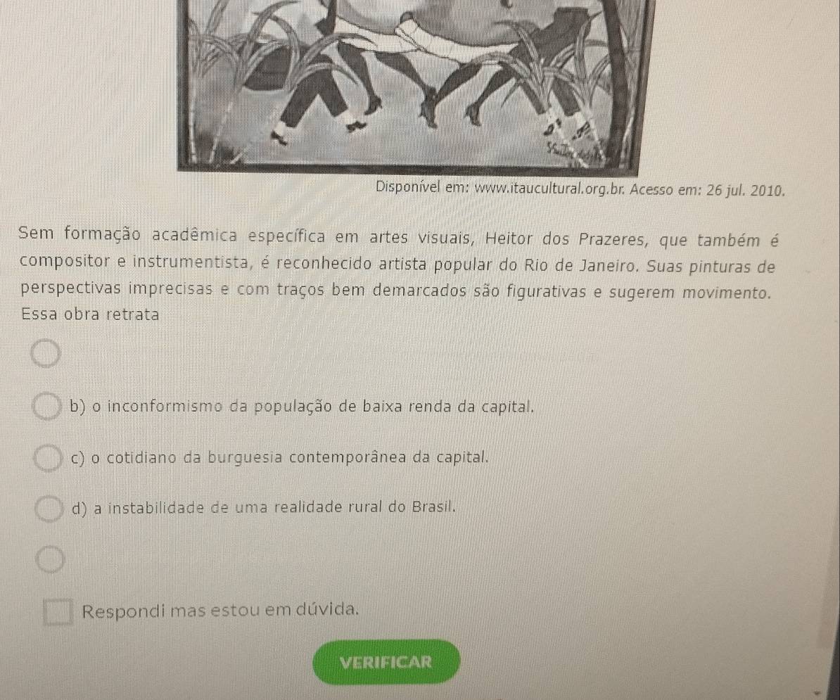 jul. 2010.
Sem formação acadêmica específica em artes visuais, Heitor dos Prazeres, que também é
compositor e instrumentista, é reconhecido artista popular do Rio de Janeiro. Suas pinturas de
perspectivas imprecisas e com traços bem demarcados são figurativas e sugerem movimento.
Essa obra retrata
b) o inconformismo da população de baixa renda da capital.
c) o cotidiano da burguesia contemporânea da capital.
d) a instabilidade de uma realidade rural do Brasil.
Respondi mas estou em dúvida.
VERIFICAR