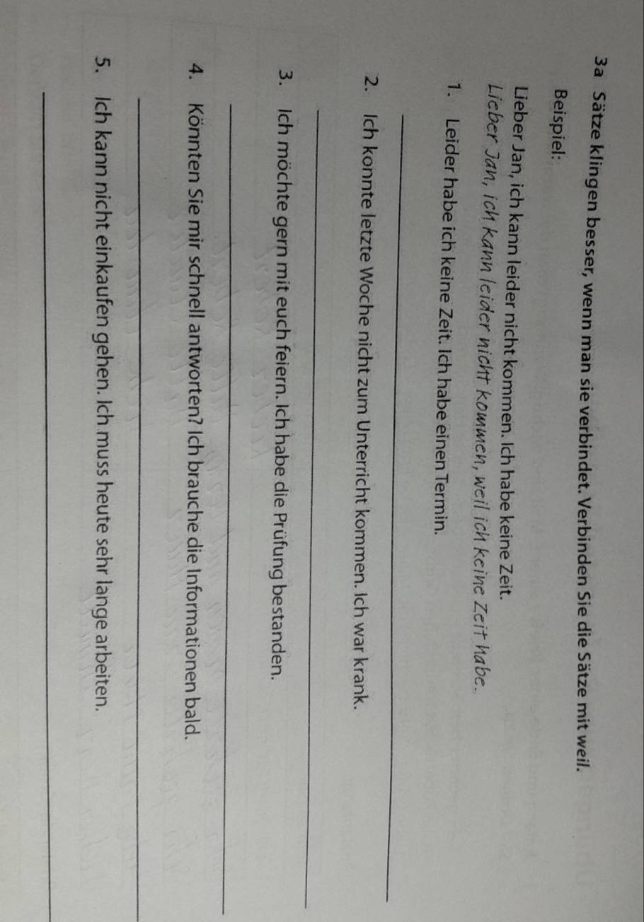 3a Sätze klingen besser, wenn man sie verbindet. Verbinden Sie die Sätze mit weil. 
Beispiel: 
Lieber Jan, ich kann leider nicht kommen. Ich habe keine Zeit. 
Lieber Jan, ich kann leider nicht kommen, weil ich keine Zeit habe. 
1. Leider habe ich keine Zeit. Ich habe einen Termin. 
_ 
2. Ich konnte letzte Woche nicht zum Unterricht kommen. Ich war krank. 
_ 
3. Ich möchte gern mit euch feiern. Ich habe die Prüfung bestanden. 
_ 
4. Könnten Sie mir schnell antworten? Ich brauche die Informationen bald. 
_ 
5. Ich kann nicht einkaufen gehen. Ich muss heute sehr lange arbeiten. 
_