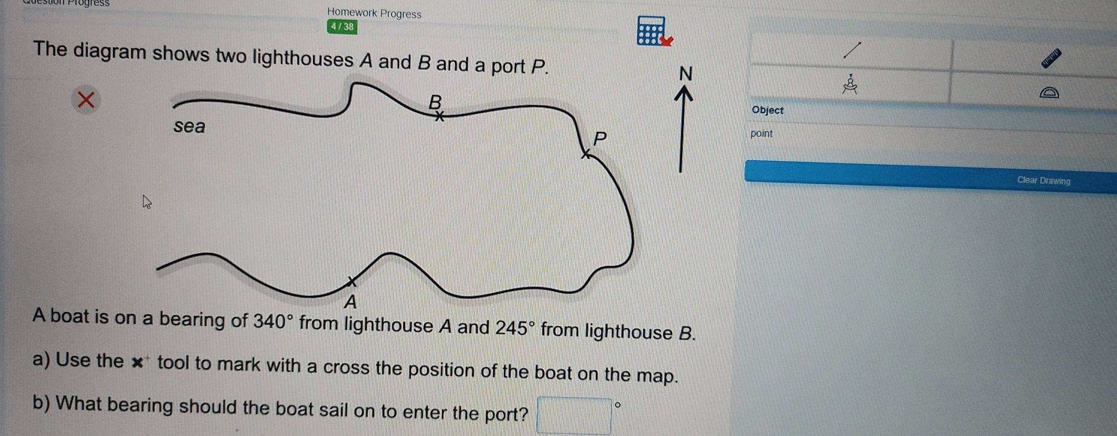 Homework Progress 
4 / 3 
The diagram shows two lighthouses A and N
beginarrayr ·  8endarray
Object 
point 
Clear Drawing 
A boat is on a bearing of 340° from lighthouse A and 245° from lighthouse B. 
a) Use the x^+ tool to mark with a cross the position of the boat on the map. 
b) What bearing should the boat sail on to enter the port? □°