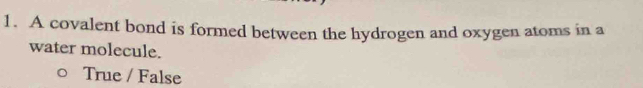 A covalent bond is formed between the hydrogen and oxygen atoms in a
water molecule.
True / False