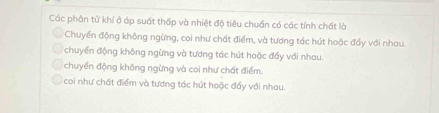 Các phân tử khí ở áp suất thấp và nhiệt độ tiêu chuẩn có các tính chất là
Chuyển động không ngừng, coi như chất điểm, và tương tác hút hoặc đẩy với nhau.
chuyển động không ngừng và tương tác hút hoặc đẩy với nhau.
chuyển động không ngừng và coi như chất điểm.
coi như chất điểm và tương tác hút hoặc đẩy với nhau.