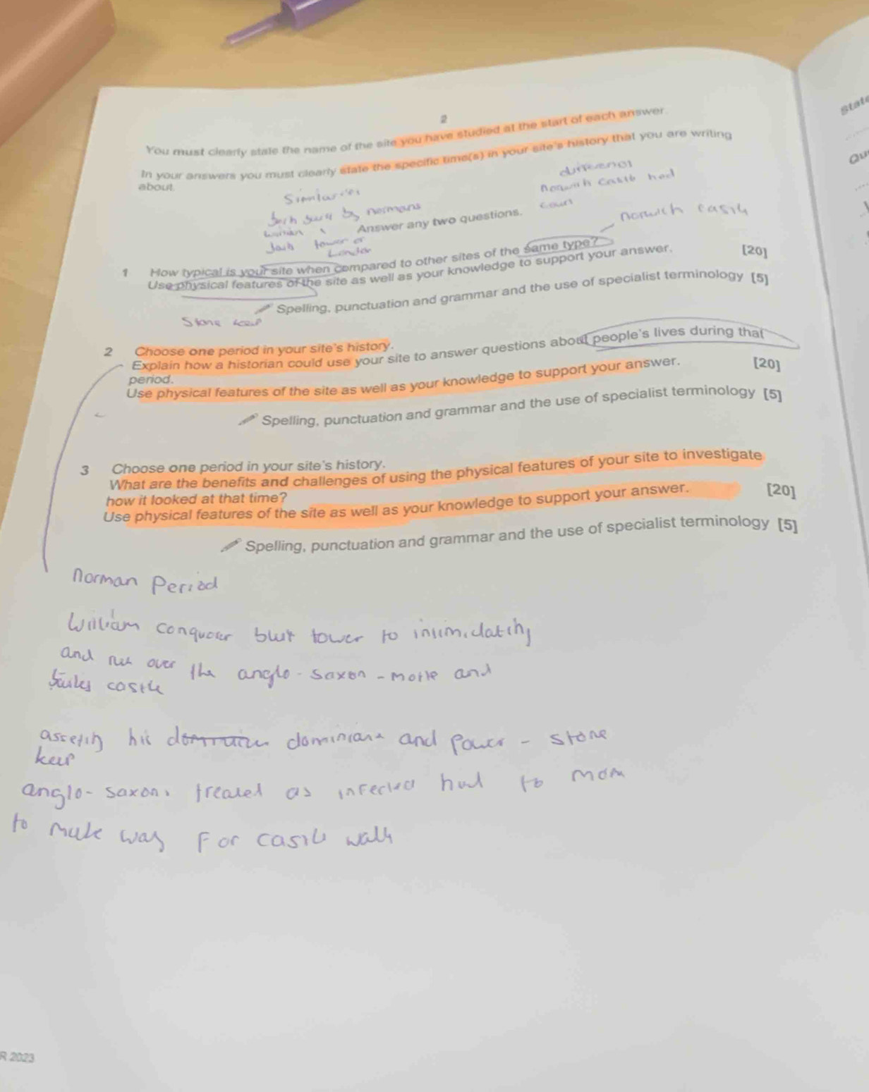 state
2
You must clearly stale the name of the site you have studied at the start of each answer
In your answers you must clearly state the specific time(s) in your site's history that you are writing
_
Qu
about.
_
Nermans
Answer any two questions.
1 How typical is your site when compared to other sites of the same type?
Use physical features of the site as well as your knowledge to support your answer. [20]
Spelling, punctuation and grammar and the use of specialist terminology (5)
2 Choose one period in your site's history.
Explain how a historian could use your site to answer questions about people's lives during that
period.
Use physical features of the site as well as your knowledge to support your answer.
[20]
Spelling, punctuation and grammar and the use of specialist terminology [5]
3 Choose one period in your site's history. What are the benefits and challenges of using the physical features of your site to investigate
how it looked at that time?
Use physical features of the site as well as your knowledge to support your answer.
[20]
Spelling, punctuation and grammar and the use of specialist terminology [5]
R 2023
