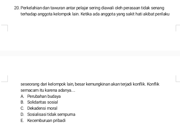 Perkelahian dan tawuran antar pelajar sering diawali oleh perasaan tidak senang
terhadap anggota kelompok lain. Ketika ada anggota yang sakit hati akibat perilaku
seseorang dari kelompok lain, besar kemungkinan akan terjadi konflik. Konflik
semacam itu karena adanya....
A. Perubahan budaya
B. Solidaritas sosial
C. Dekadensi moral
D. Sosialisasi tidak sempurna
E. Kecemburuan pribadi