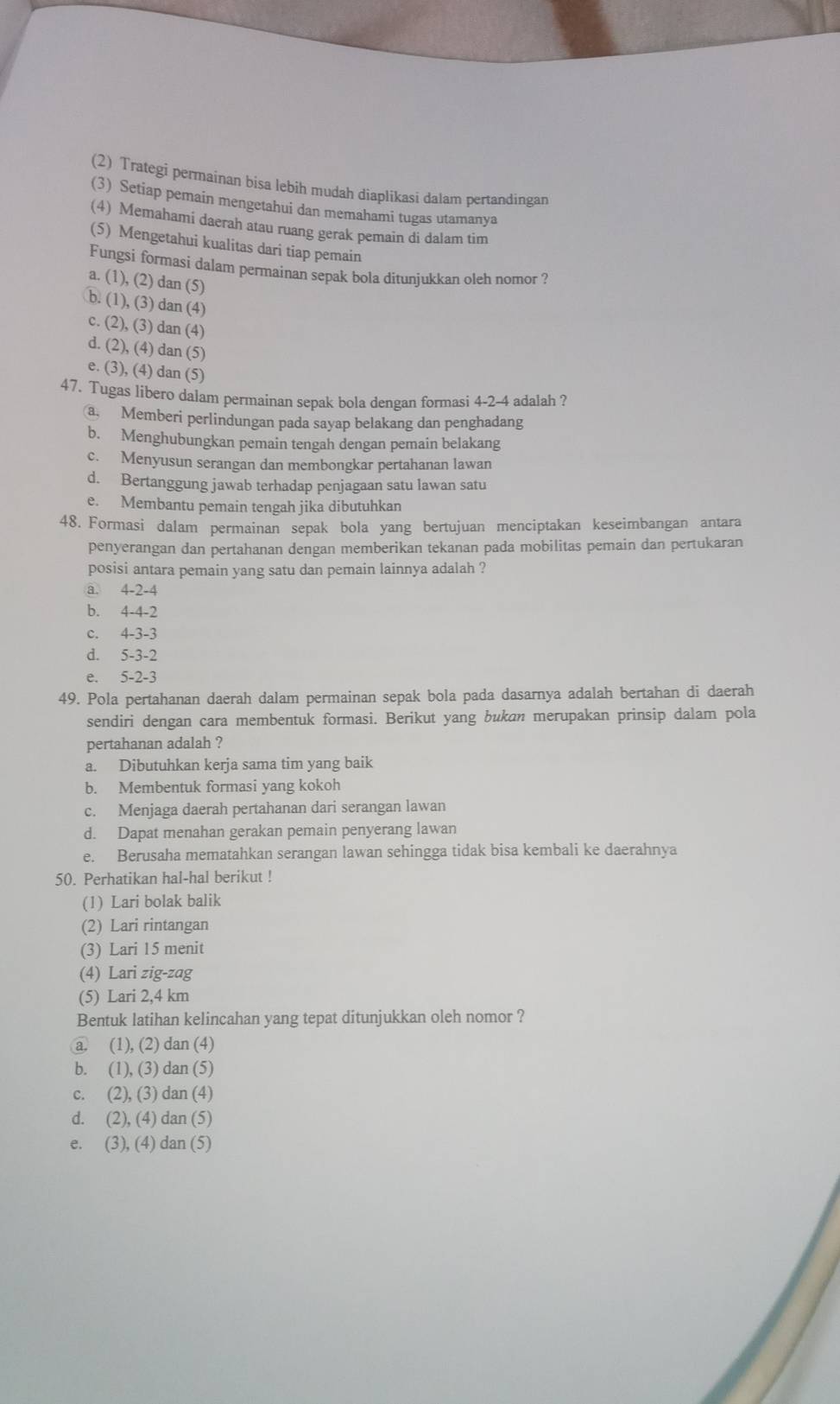 (2) Trategi permainan bisa lebih mudah diaplikasi dalam pertandingan
(3) Setiap pemain mengetahui dan memahami tugas utamanya
(4) Memahami daerah atau ruang gerak pemain di dalam tim
(5) Mengetahui kualitas dari tiap pemain
Fungsi formasi dalam permainan sepak bola ditunjukkan oleh nomor ?
a. (1),(2)dan(5)
b. (1),(3)dan(4)
c. (2),(3)dan(4)
d. (2),(4)dan(5)
e. (3),(4)dan(5
47. Tugas libero dalam permainan sepak bola dengan formasi 4-2-4 adalah ?
a, Memberi perlindungan pada sayap belakang dan penghadang
b. Menghubungkan pemain tengah dengan pemain belakang
c. Menyusun serangan dan membongkar pertahanan lawan
d. Bertanggung jawab terhadap penjagaan satu lawan satu
e. Membantu pemain tengah jika dibutuhkan
48. Formasi dalam permainan sepak bola yang bertujuan menciptakan keseimbangan antara
penyerangan dan pertahanan dengan memberikan tekanan pada mobilitas pemain dan pertukaran
posisi antara pemain yang satu dan pemain lainnya adalah ?
a. 4-2-4
b. 4-4-2
C. 4-3-3
d. 5-3-2
e. 5-2-3
49. Pola pertahanan daerah dalam permainan sepak bola pada dasarnya adalah bertahan di daerah
sendiri dengan cara membentuk formasi. Berikut yang bukan merupakan prinsip dalam pola
pertahanan adalah ?
a. Dibutuhkan kerja sama tim yang baik
b. Membentuk formasi yang kokoh
c. Menjaga daerah pertahanan dari serangan lawan
d. Dapat menahan gerakan pemain penyerang lawan
e. Berusaha mematahkan serangan lawan sehingga tidak bisa kembali ke daerahnya
50. Perhatikan hal-hal berikut !
(1) Lari bolak balik
(2) Lari rintangan
(3) Lari 15 menit
(4) Lari zig-zag
(5) Lari 2,4 km
Bentuk latihan kelincahan yang tepat ditunjukkan oleh nomor ?
a. (1), (2) dan(4)
b. (1),(3)dan(5)
C. (2),(3)dan(4)
d. (2),(4)dan(5)
e. (3),(4)dan(5)