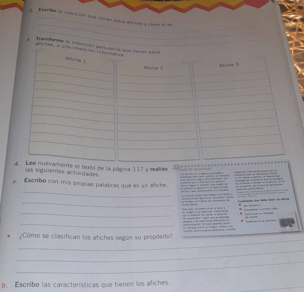 Escribo la intención que tienen estos afiches y cómo lo sé
_
3. Transformo la intención p
afiches, a u
texto de la página 117 y realizo Jqué es un afichet
  
las siguientes actividades.
Los afiches son mágenes pensadas y presentan información acerca de un
diseñadas para hacer pútlico un mensaje.
para enunciar algo y para difundirio. Se  benefício para las personas o tiener
preten  e  qu e  el menss i ó   qu e  por  e  e un fin social o polítion, se denominan
propaganda. Cuando lo que se persigue
a. Escribo con mis propias palabras qué es un afiche. afiche llegue al receptor (que puede ser es promover o vender un producto, su fin
el público en general o un deferminado  es comercial, por lo que se denominan
_sector) y sea comprendido con claridad anuncios publicitarios
Sanado en t  t anten 14 en COnttucianacatene
Los efiches están destinades a ser feldos y = r os fmago Mina Uikmsmrit de Educacion  ===
comprendidos agilmente. Necesitan captar tafa A = 
_forma rápida la mirada y el interés del observador de Cualidades que debe tener un afiche
_
Para esto, se seleccionan el texto y Ser llamativo
la imagen y se organizan visualmente Entenderse a primera vista
con el objetivo de captar la atención Comunicar un mensaje
del es ectador, lograr que se detenga 
observe y de este modo efectivizar la de interés Grabarse en la memoría
_comunicación. En este soporte, tanto
el mensaje como la imagen, tienen una
_
¿Cómo se clasifican los afiches según su propósito? función comunicativa específica. Cuando
_
_
b. Escribo las características que tienen los afiches.