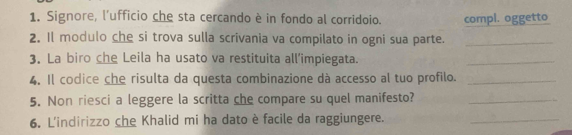 Signore, l’ufficio che sta cercando è in fondo al corridoio. compl. oggetto 
2. Il modulo che si trova sulla scrivania va compilato in ogni sua parte._ 
3. La biro che Leila ha usato va restituita all’impiegata. 
_ 
4. Il codice che risulta da questa combinazione dà accesso al tuo profilo._ 
5. Non riesci a leggere la scritta che compare su quel manifesto?_ 
6. L'indirizzo che Khalid mi ha dato è facile da raggiungere. 
_