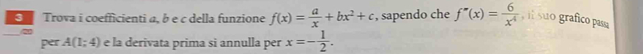 Trova i coefficienti α, b e c della funzione f(x)= a/x +bx^2+c , sapendo che f''(x)= 6/x^4  , il suo grafico passa 
_ 
2 
per A(1;4) e la derivata prima si annulla per x=- 1/2 .