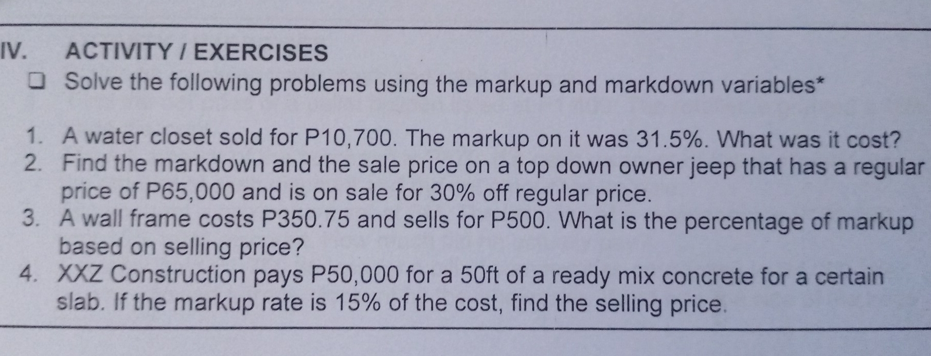 ACTIVITY / EXERCISES
Solve the following problems using the markup and markdown variables*
1. A water closet sold for P10,700. The markup on it was 31.5%. What was it cost?
2. Find the markdown and the sale price on a top down owner jeep that has a regular
price of P65,000 and is on sale for 30% off regular price.
3. A wall frame costs P350.75 and sells for P500. What is the percentage of markup
based on selling price?
4. XxZ Construction pays P50,000 for a 50ft of a ready mix concrete for a certain
slab. If the markup rate is 15% of the cost, find the selling price.