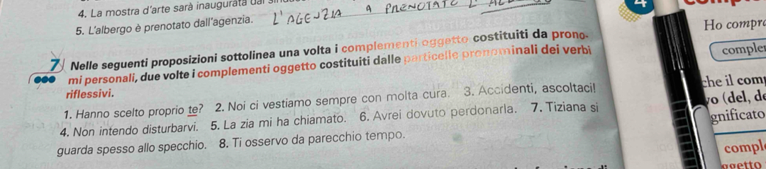 La mostra d'arte sarà inauguratà dal 
5. L'albergo è prenotato dall'agenzia. 
Ho compr 
Nelle seguenti proposizioni sottolinea una volta i complementi oggetto costituiti da prono. 
mi personali, due volte i complementi oggetto costituiti dalle particelle pronominali dei verbi 
comple 
riflessivi. 
1. Hanno scelto proprio te? 2. Noi ci vestiamo sempre con molta cura. 3. Accidenti, ascoltaci! che il com 
gnificato 
4. Non intendo disturbarvi. 5. La zia mi ha chiamato. 6. Avrei dovuto perdonarla. 7. Tiziana si (del, de 
guarda spesso allo specchio. 8. Ti osservo da parecchio tempo. 
compl 
agetto