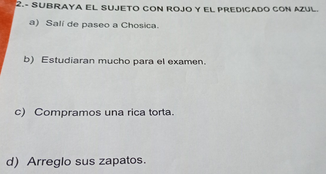 2.- SUBRAYA EL SUJETO CON ROJO Y EL PREDICADO CON AZUL. 
a) Salí de paseo a Chosica. 
b) Estudiaran mucho para el examen. 
c) Compramos una rica torta. 
d) Arreglo sus zapatos.